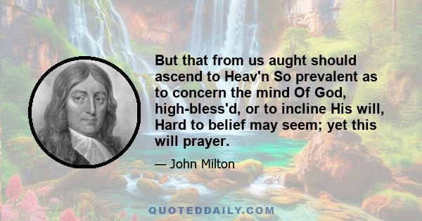 But that from us aught should ascend to Heav'n So prevalent as to concern the mind Of God, high-bless'd, or to incline His will, Hard to belief may seem; yet this will prayer.