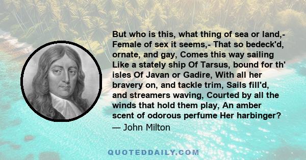 But who is this, what thing of sea or land,- Female of sex it seems,- That so bedeck'd, ornate, and gay, Comes this way sailing Like a stately ship Of Tarsus, bound for th' isles Of Javan or Gadire, With all her bravery 