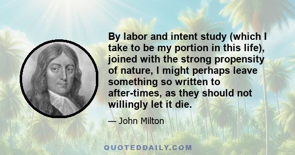 By labor and intent study (which I take to be my portion in this life), joined with the strong propensity of nature, I might perhaps leave something so written to after-times, as they should not willingly let it die.