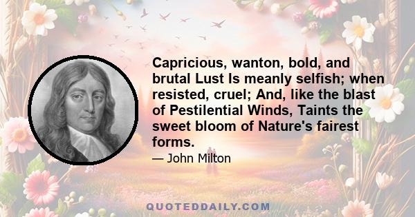 Capricious, wanton, bold, and brutal Lust Is meanly selfish; when resisted, cruel; And, like the blast of Pestilential Winds, Taints the sweet bloom of Nature's fairest forms.