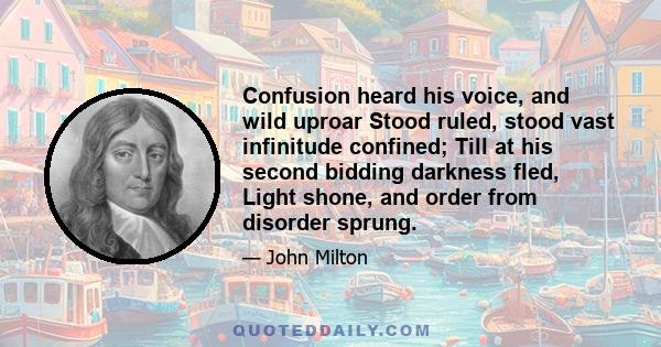 Confusion heard his voice, and wild uproar Stood ruled, stood vast infinitude confined; Till at his second bidding darkness fled, Light shone, and order from disorder sprung.