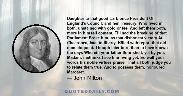 Daughter to that good Earl, once President Of England's Council, and her Treasury, Who lived in both, unstained with gold or fee, And left them both, more in himself content, Till sad the breaking of that Parliament