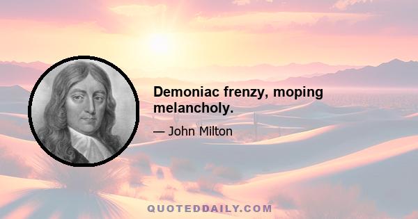 Demoniac frenzy, moping melancholy.