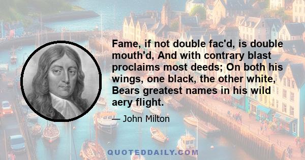 Fame, if not double fac'd, is double mouth'd, And with contrary blast proclaims most deeds; On both his wings, one black, the other white, Bears greatest names in his wild aery flight.