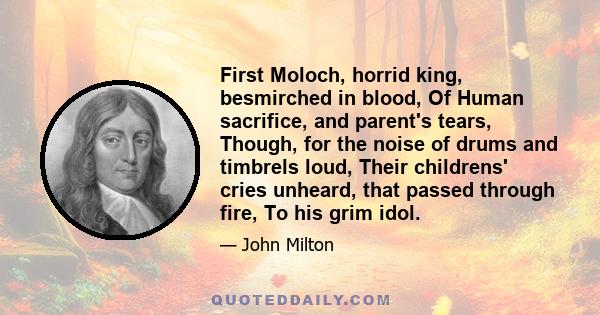 First Moloch, horrid king, besmirched in blood, Of Human sacrifice, and parent's tears, Though, for the noise of drums and timbrels loud, Their childrens' cries unheard, that passed through fire, To his grim idol.