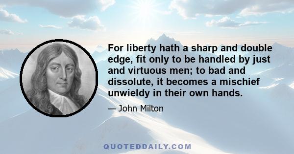 For liberty hath a sharp and double edge, fit only to be handled by just and virtuous men; to bad and dissolute, it becomes a mischief unwieldy in their own hands.