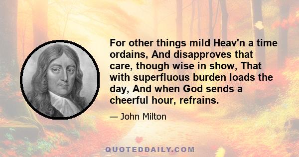 For other things mild Heav'n a time ordains, And disapproves that care, though wise in show, That with superfluous burden loads the day, And when God sends a cheerful hour, refrains.