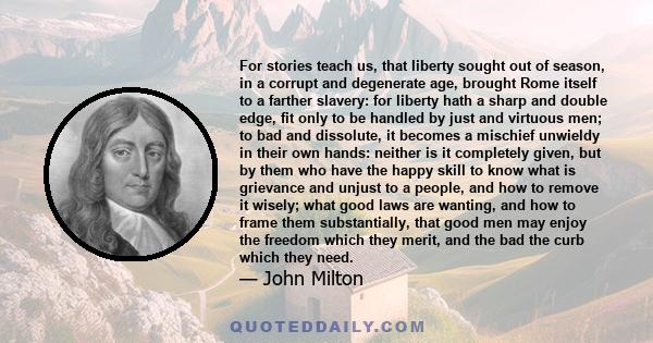 For stories teach us, that liberty sought out of season, in a corrupt and degenerate age, brought Rome itself to a farther slavery: for liberty hath a sharp and double edge, fit only to be handled by just and virtuous