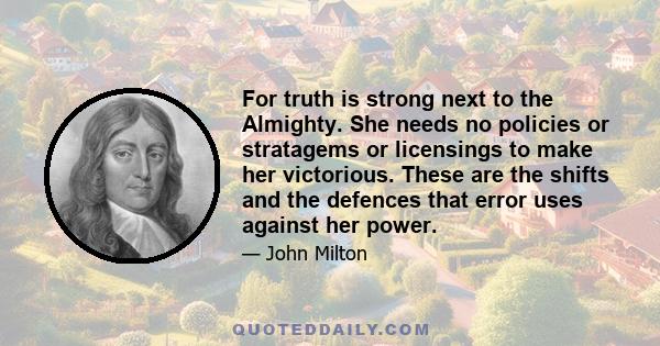 For truth is strong next to the Almighty. She needs no policies or stratagems or licensings to make her victorious. These are the shifts and the defences that error uses against her power.