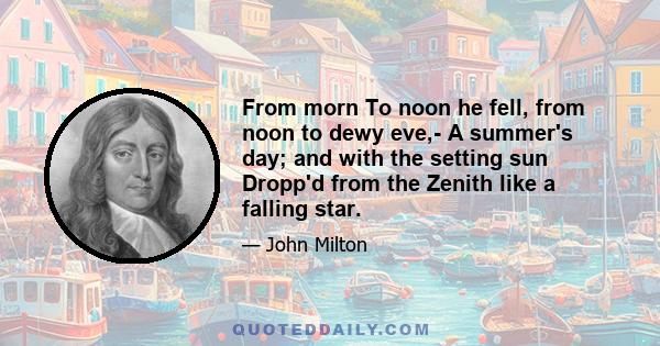 From morn To noon he fell, from noon to dewy eve,- A summer's day; and with the setting sun Dropp'd from the Zenith like a falling star.