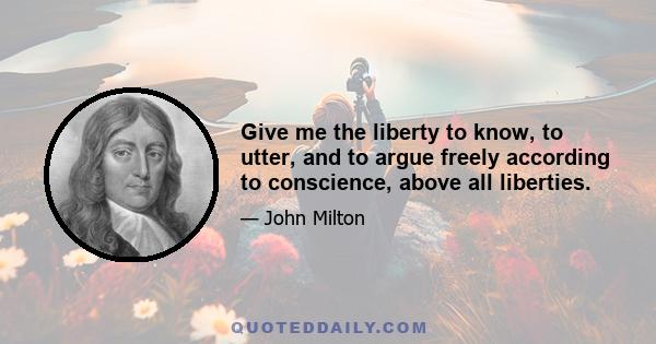 Give me the liberty to know, to utter, and to argue freely according to conscience, above all liberties.