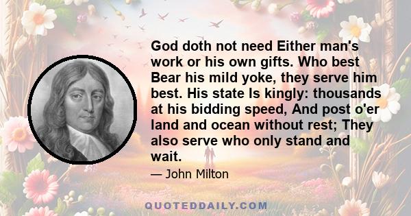 God doth not need Either man's work or his own gifts. Who best Bear his mild yoke, they serve him best. His state Is kingly: thousands at his bidding speed, And post o'er land and ocean without rest; They also serve who 