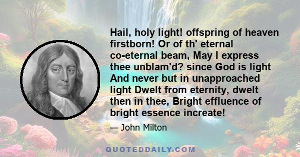 Hail, holy light! offspring of heaven firstborn! Or of th' eternal co-eternal beam, May I express thee unblam'd? since God is light And never but in unapproached light Dwelt from eternity, dwelt then in thee, Bright