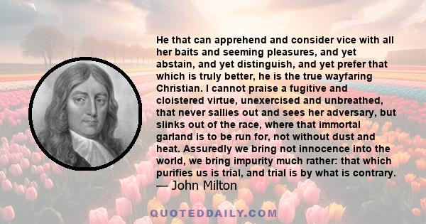 He that can apprehend and consider vice with all her baits and seeming pleasures, and yet abstain, and yet distinguish, and yet prefer that which is truly better, he is the true wayfaring Christian. I cannot praise a