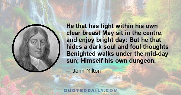 He that has light within his own clear breast May sit in the centre, and enjoy bright day: But he that hides a dark soul and foul thoughts Benighted walks under the mid-day sun; Himself his own dungeon.