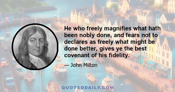 He who freely magnifies what hath been nobly done, and fears not to declares as freely what might be done better, gives ye the best covenant of his fidelity.