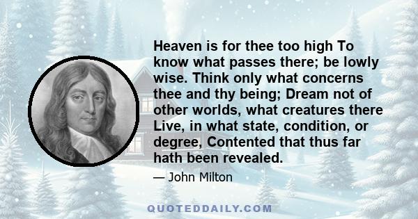 Heaven is for thee too high To know what passes there; be lowly wise. Think only what concerns thee and thy being; Dream not of other worlds, what creatures there Live, in what state, condition, or degree, Contented