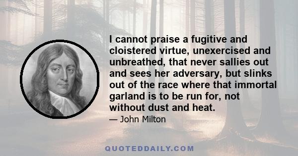 I cannot praise a fugitive and cloistered virtue, unexercised and unbreathed, that never sallies out and sees her adversary, but slinks out of the race where that immortal garland is to be run for, not without dust and