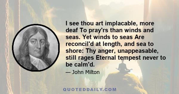 I see thou art implacable, more deaf To pray'rs than winds and seas. Yet winds to seas Are reconcil'd at length, and sea to shore: Thy anger, unappeasable, still rages Eternal tempest never to be calm'd.