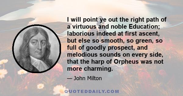 I will point ye out the right path of a virtuous and noble Education; laborious indeed at first ascent, but else so smooth, so green, so full of goodly prospect, and melodious sounds on every side, that the harp of