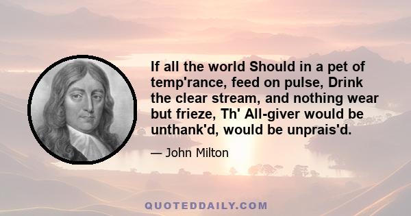 If all the world Should in a pet of temp'rance, feed on pulse, Drink the clear stream, and nothing wear but frieze, Th' All-giver would be unthank'd, would be unprais'd.