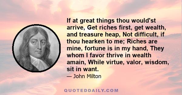 If at great things thou would'st arrive, Get riches first, get wealth, and treasure heap, Not difficult, if thou hearken to me; Riches are mine, fortune is in my hand, They whom I favor thrive in wealth amain, While