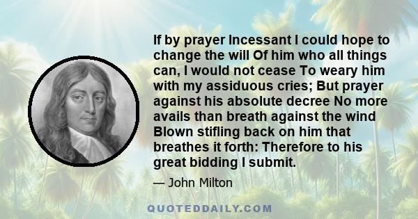 If by prayer Incessant I could hope to change the will Of him who all things can, I would not cease To weary him with my assiduous cries; But prayer against his absolute decree No more avails than breath against the