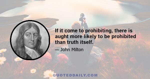 If it come to prohibiting, there is aught more likely to be prohibited than truth itself.