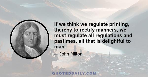 If we think we regulate printing, thereby to rectify manners, we must regulate all regulations and pastimes, all that is delightful to man.