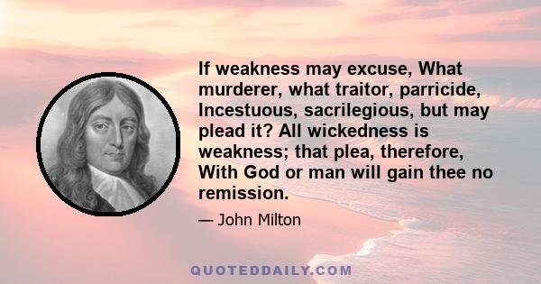 If weakness may excuse, What murderer, what traitor, parricide, Incestuous, sacrilegious, but may plead it? All wickedness is weakness; that plea, therefore, With God or man will gain thee no remission.