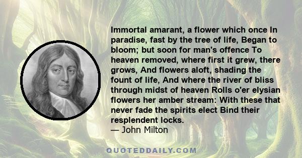 Immortal amarant, a flower which once In paradise, fast by the tree of life, Began to bloom; but soon for man's offence To heaven removed, where first it grew, there grows, And flowers aloft, shading the fount of life,