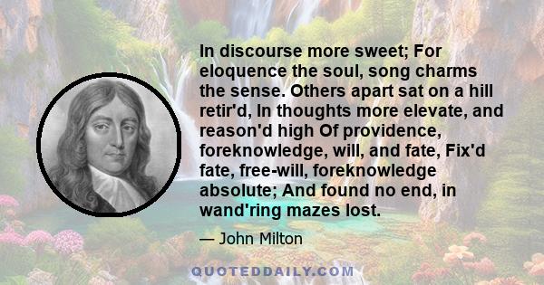 In discourse more sweet; For eloquence the soul, song charms the sense. Others apart sat on a hill retir'd, In thoughts more elevate, and reason'd high Of providence, foreknowledge, will, and fate, Fix'd fate,