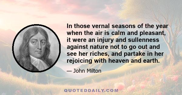 In those vernal seasons of the year when the air is calm and pleasant, it were an injury and sullenness against nature not to go out and see her riches, and partake in her rejoicing with heaven and earth.