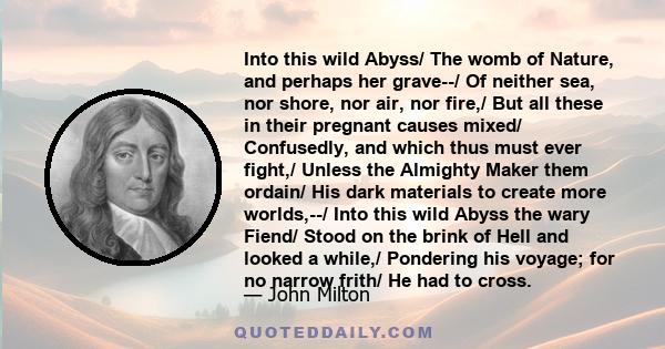 Into this wild Abyss/ The womb of Nature, and perhaps her grave--/ Of neither sea, nor shore, nor air, nor fire,/ But all these in their pregnant causes mixed/ Confusedly, and which thus must ever fight,/ Unless the