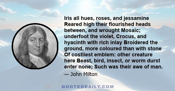 Iris all hues, roses, and jessamine Reared high their flourished heads between, and wrought Mosaic; underfoot the violet, Crocus, and hyacinth with rich inlay Broidered the ground, more coloured than with stone Of