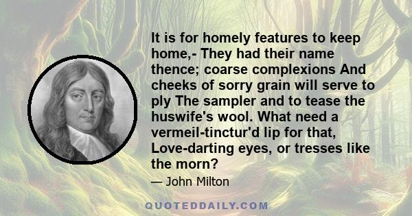 It is for homely features to keep home,- They had their name thence; coarse complexions And cheeks of sorry grain will serve to ply The sampler and to tease the huswife's wool. What need a vermeil-tinctur'd lip for