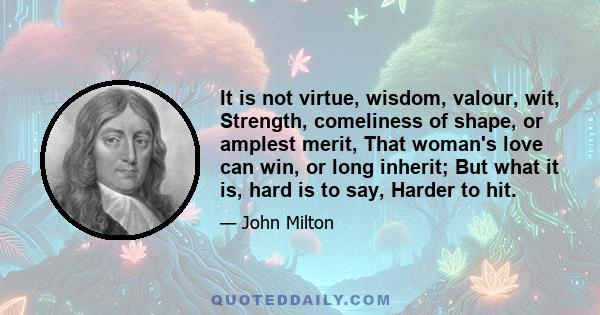 It is not virtue, wisdom, valour, wit, Strength, comeliness of shape, or amplest merit, That woman's love can win, or long inherit; But what it is, hard is to say, Harder to hit.