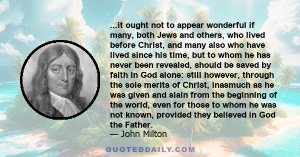 ...it ought not to appear wonderful if many, both Jews and others, who lived before Christ, and many also who have lived since his time, but to whom he has never been revealed, should be saved by faith in God alone: