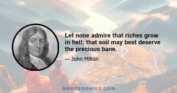 Let none admire that riches grow in hell; that soil may best deserve the precious bane.