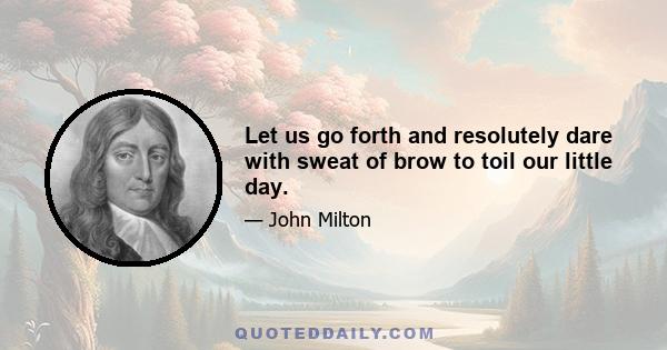 Let us go forth and resolutely dare with sweat of brow to toil our little day.