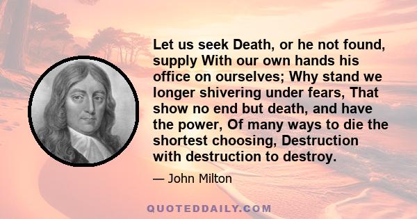 Let us seek Death, or he not found, supply With our own hands his office on ourselves; Why stand we longer shivering under fears, That show no end but death, and have the power, Of many ways to die the shortest