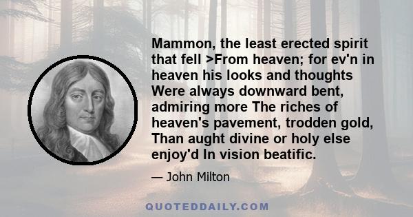 Mammon, the least erected spirit that fell >From heaven; for ev'n in heaven his looks and thoughts Were always downward bent, admiring more The riches of heaven's pavement, trodden gold, Than aught divine or holy else