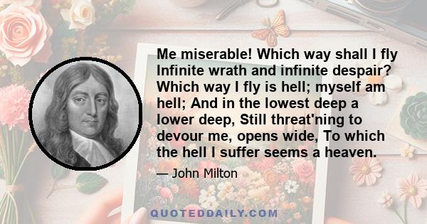 Me miserable! Which way shall I fly Infinite wrath and infinite despair? Which way I fly is hell; myself am hell; And in the lowest deep a lower deep, Still threat'ning to devour me, opens wide, To which the hell I