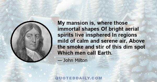 My mansion is, where those immortal shapes Of bright aerial spirits live insphered In regions mild of calm and serene air, Above the smoke and stir of this dim spot Which men call Earth.