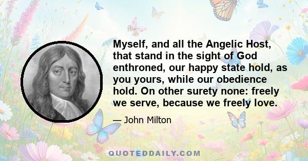 Myself, and all the Angelic Host, that stand in the sight of God enthroned, our happy state hold, as you yours, while our obedience hold. On other surety none: freely we serve, because we freely love.