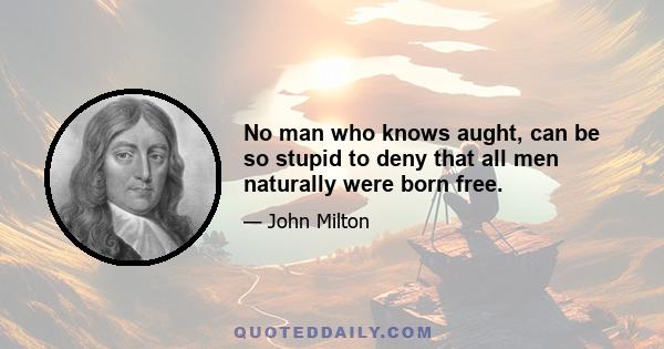 No man who knows aught, can be so stupid to deny that all men naturally were born free.