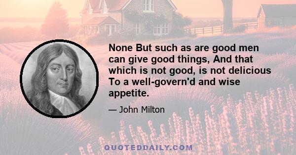 None But such as are good men can give good things, And that which is not good, is not delicious To a well-govern'd and wise appetite.