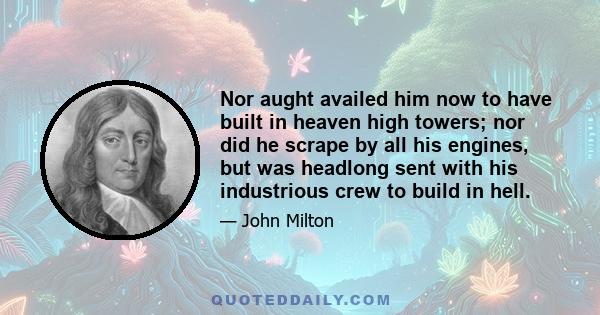 Nor aught availed him now to have built in heaven high towers; nor did he scrape by all his engines, but was headlong sent with his industrious crew to build in hell.