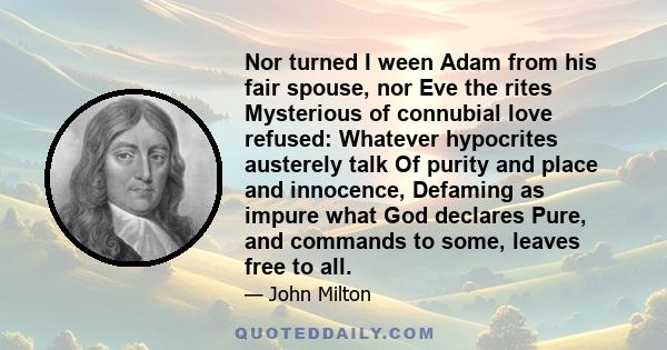 Nor turned I ween Adam from his fair spouse, nor Eve the rites Mysterious of connubial love refused: Whatever hypocrites austerely talk Of purity and place and innocence, Defaming as impure what God declares Pure, and