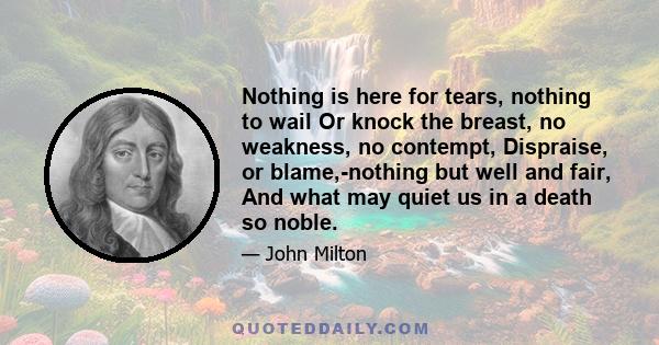 Nothing is here for tears, nothing to wail Or knock the breast, no weakness, no contempt, Dispraise, or blame,-nothing but well and fair, And what may quiet us in a death so noble.